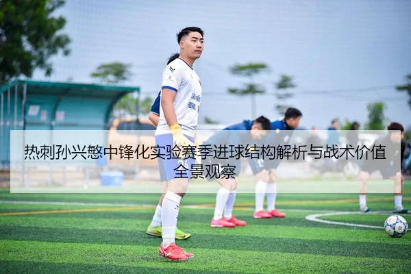 热刺孙兴慜中锋化实验赛季进球结构解析与战术价值全景观察