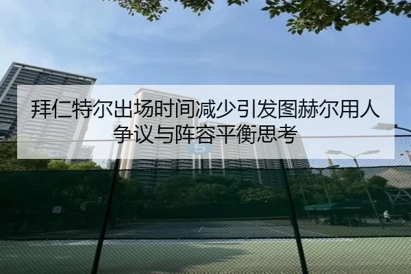 拜仁特尔出场时间减少引发图赫尔用人争议与阵容平衡思考