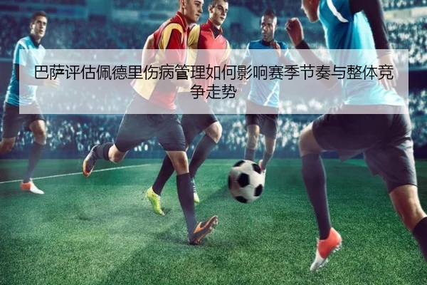 巴萨评估佩德里伤病管理如何影响赛季节奏与整体竞争走势