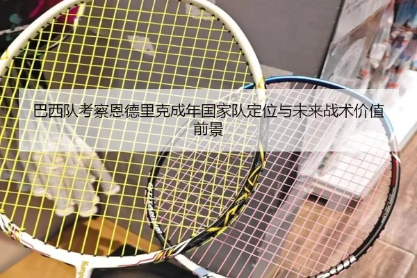 巴西队考察恩德里克成年国家队定位与未来战术价值前景