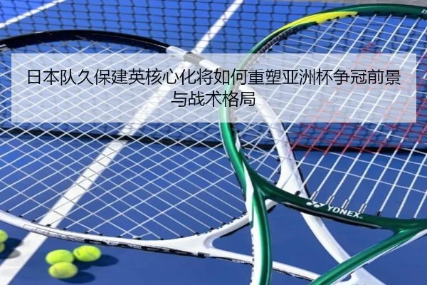 日本队久保建英核心化将如何重塑亚洲杯争冠前景与战术格局