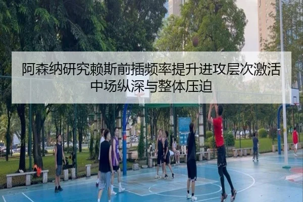 阿森纳研究赖斯前插频率提升进攻层次激活中场纵深与整体压迫