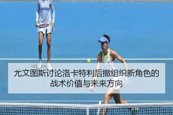 尤文图斯讨论洛卡特利后撤组织新角色的战术价值与未来方向