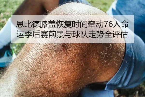 恩比德膝盖恢复时间牵动76人命运季后赛前景与球队走势全评估