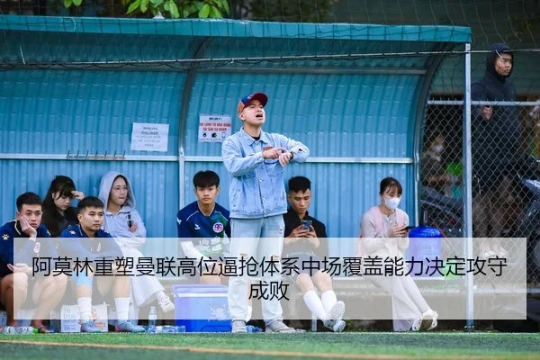 阿莫林重塑曼联高位逼抢体系中场覆盖能力决定攻守成败